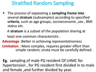 Stratified Random Sampling
 The process of separating a sampling frame into
several stratum (subsamples) according to specified
criteria, such as age groups, socioeconomic ,sex , BMI
status etc.
A stratum is a subset of the population sharing at
least one common characteristic .
Advantage :Better in achieving representativeness
Limitation : More complex, requires greater effort than
simple random; strata must be carefully defined .
Eg. sampling of male PG resident Of LHMC for
hypertension , for PG resident first divided in to male
and female ,and further divided by year. 22
 