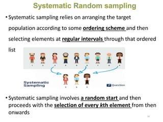 • Systematic sampling relies on arranging the target
population according to some ordering scheme and then
selecting elements at regular intervals through that ordered
list
• Systematic sampling involves a random start and then
proceeds with the selection of every kth element from then
onwards 24
 