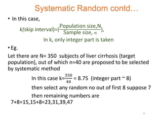 • In this case,
k(skip interval)=(
Population size,N
Sample size, 𝑛
),
In k, only integer part is taken
• Eg.
Let there are N= 350 subjects of liver cirrhosis (target
population), out of which n=40 are proposed to be selected
by systematic method
In this case k=
350
40
= 8.75 (integer part ~ 8)
then select any random no out of first 8 suppose 7
then remaining numbers are
7+8=15,15+8=23,31,39,47
Systematic Random contd…
25
 