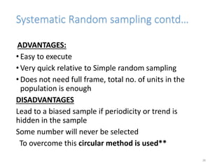 Systematic Random sampling contd…
ADVANTAGES:
• Easy to execute
• Very quick relative to Simple random sampling
• Does not need full frame, total no. of units in the
population is enough
DISADVANTAGES
Lead to a biased sample if periodicity or trend is
hidden in the sample
Some number will never be selected
To overcome this circular method is used**
26
 
