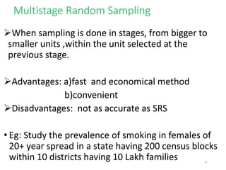 Multistage Random Sampling
When sampling is done in stages, from bigger to
smaller units ,within the unit selected at the
previous stage.
Advantages: a)fast and economical method
b)convenient
Disadvantages: not as accurate as SRS
• Eg: Study the prevalence of smoking in females of
20+ year spread in a state having 200 census blocks
within 10 districts having 10 Lakh families 27
 