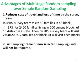 Advantages of Multistage Random sampling
over Simple Random Sampling
1.Reduces cost of travel and loss of time by the survey
team.
In MRS, survey team visits 50 families in 48 block ,
In SRS for 2400 families living in 200 census blocks of
10 district in a state. Then by SRS survey team will visit
2400/200=12 families per block. (it will visit each block)
2.Full sampling frame of non selected sampling units
will not be required.
29
 