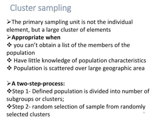 Cluster sampling
The primary sampling unit is not the individual
element, but a large cluster of elements
Appropriate when
 you can’t obtain a list of the members of the
population
 Have little knowledge of population characteristics
 Population is scattered over large geographic area
A two-step-process:
Step 1- Defined population is divided into number of
subgroups or clusters;
Step 2- random selection of sample from randomly
selected clusters 30
 