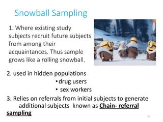 Snowball Sampling
2. used in hidden populations
•drug users
• sex workers
3. Relies on referrals from initial subjects to generate
additional subjects known as Chain- referral
sampling
1. Where existing study
subjects recruit future subjects
from among their
acquaintances. Thus sample
grows like a rolling snowball.
35
 