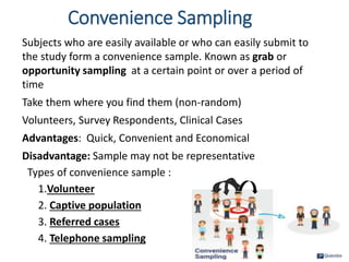 Convenience Sampling
Subjects who are easily available or who can easily submit to
the study form a convenience sample. Known as grab or
opportunity sampling at a certain point or over a period of
time
Take them where you find them (non-random)
Volunteers, Survey Respondents, Clinical Cases
Advantages: Quick, Convenient and Economical
Disadvantage: Sample may not be representative
Types of convenience sample :
1.Volunteer
2. Captive population
3. Referred cases
4. Telephone sampling
36
 