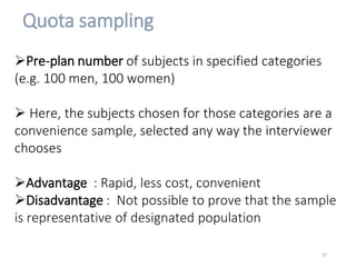 Quota sampling
Pre-plan number of subjects in specified categories
(e.g. 100 men, 100 women)
 Here, the subjects chosen for those categories are a
convenience sample, selected any way the interviewer
chooses
Advantage : Rapid, less cost, convenient
Disadvantage : Not possible to prove that the sample
is representative of designated population
37
 