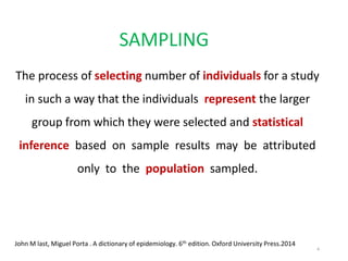 SAMPLING
The process of selecting number of individuals for a study
in such a way that the individuals represent the larger
group from which they were selected and statistical
inference based on sample results may be attributed
only to the population sampled.
John M last, Miguel Porta . A dictionary of epidemiology. 6th edition. Oxford University Press.2014
4
 