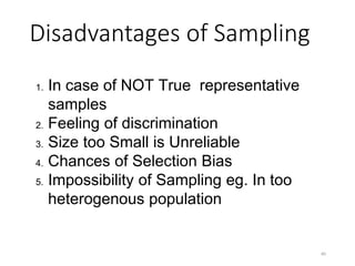 Disadvantages of Sampling
1. In case of NOT True representative
samples
2. Feeling of discrimination
3. Size too Small is Unreliable
4. Chances of Selection Bias
5. Impossibility of Sampling eg. In too
heterogenous population
40
 