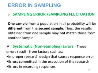 SAMPLING ERROR /SAMPLING FLUCTUATION
One sample from a population in all probability will be
different from the second sample. Thus, the results
obtained from one sample may not match those from
another sample.
 Systematic (Non-Sampling) Errors – These
errors result from factors such as:
Improper research design that causes response error
Errors committed in the execution of the research
Errors in recording responses
ERROR IN SAMPLING
41
 
