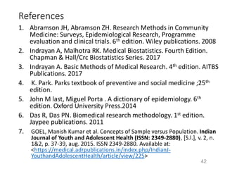 References
1. Abramson JH, Abramson ZH. Research Methods in Community
Medicine: Surveys, Epidemiological Research, Programme
evaluation and clinical trials. 6th edition. Wiley publications. 2008
2. Indrayan A, Malhotra RK. Medical Biostatistics. Fourth Edition.
Chapman & Hall/Crc Biostatistics Series. 2017
3. Indrayan A. Basic Methods of Medical Research. 4th edition. AITBS
Publications. 2017
4. K. Park. Parks textbook of preventive and social medicine ;25th
edition.
5. John M last, Miguel Porta . A dictionary of epidemiology. 6th
edition. Oxford University Press.2014
6. Das R, Das PN. Biomedical research methodology. 1st edition.
Jaypee publications. 2011
7. GOEL, Manish Kumar et al. Concepts of Sample versus Population. Indian
Journal of Youth and Adolescent Health (ISSN: 2349-2880), [S.l.], v. 2, n.
1&2, p. 37-39, aug. 2015. ISSN 2349-2880. Available at:
<https://medical.adrpublications.in/index.php/IndianJ-
YouthandAdolescentHealth/article/view/225>
42
 