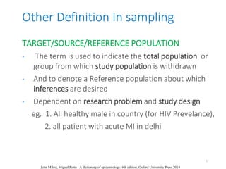 Other Definition In sampling
John M last, Miguel Porta . A dictionary of epidemiology. 6th edition. Oxford University Press.2014
TARGET/SOURCE/REFERENCE POPULATION
• The term is used to indicate the total population or
group from which study population is withdrawn
• And to denote a Reference population about which
inferences are desired
• Dependent on research problem and study design
eg. 1. All healthy male in country (for HIV Prevelance),
2. all patient with acute MI in delhi
7
 