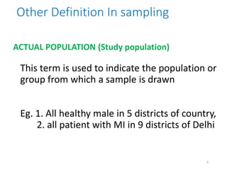 ACTUAL POPULATION (Study population)
This term is used to indicate the population or
group from which a sample is drawn
Eg. 1. All healthy male in 5 districts of country,
2. all patient with MI in 9 districts of Delhi
Other Definition In sampling
8
 