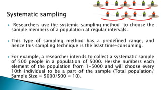  Researchers use the systemic sampling method to choose the
sample members of a population at regular intervals.
 This type of sampling method has a predefined range, and
hence this sampling technique is the least time-consuming.
 For example, a researcher intends to collect a systematic sample
of 500 people in a population of 5000. He/she numbers each
element of the population from 1-5000 and will choose every
10th individual to be a part of the sample (Total population/
Sample Size = 5000/500 = 10).
 