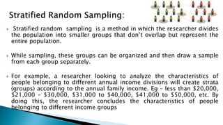  Stratified random sampling is a method in which the researcher divides
the population into smaller groups that don’t overlap but represent the
entire population.
 While sampling, these groups can be organized and then draw a sample
from each group separately.
 For example, a researcher looking to analyze the characteristics of
people belonging to different annual income divisions will create strata
(groups) according to the annual family income. Eg – less than $20,000,
$21,000 – $30,000, $31,000 to $40,000, $41,000 to $50,000, etc. By
doing this, the researcher concludes the characteristics of people
belonging to different income groups
 