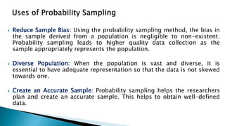  Reduce Sample Bias: Using the probability sampling method, the bias in
the sample derived from a population is negligible to non-existent.
Probability sampling leads to higher quality data collection as the
sample appropriately represents the population.
 Diverse Population: When the population is vast and diverse, it is
essential to have adequate representation so that the data is not skewed
towards one.
 Create an Accurate Sample: Probability sampling helps the researchers
plan and create an accurate sample. This helps to obtain well-defined
data.
 