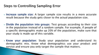  Increase sample size: A larger sample size results in a more accurate
result because the study gets closer to the actual population size.
 Divide the population into groups: Test groups according to their size
in the population instead of a random sample. For example, if people of
a specific demographic make up 20% of the population, make sure that
your study is made up of this variable.
 Know your population: Study your population and understand its
demographic mix. Know what demographics use your product and
service and ensure you only target the sample that matters.
 