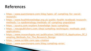  https://www.questionpro.com/blog/types-of-sampling-for-social-
research/
 https://www.healthknowledge.org.uk/public-health-textbook/research-
methods/1a-epidemiology/methods-of-sampling-population
 https://qsutra.com/explore/knowledge-base/sampling/
 https://novapublishers.com/shop/sampling-techniques-methods-and-
applications/
 https://www.researchgate.net/publication/346569310_Application_Of_S
ampling_Methods_For_The_Research_Design
 https://www.scribbr.com/apa-citation
 https://www.questionpro.com/blog/sampling-error/
 