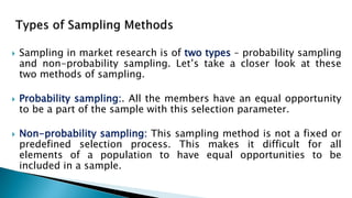  Sampling in market research is of two types – probability sampling
and non-probability sampling. Let’s take a closer look at these
two methods of sampling.
 Probability sampling:. All the members have an equal opportunity
to be a part of the sample with this selection parameter.
 Non-probability sampling: This sampling method is not a fixed or
predefined selection process. This makes it difficult for all
elements of a population to have equal opportunities to be
included in a sample.
 