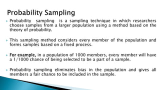  Probability sampling is a sampling technique in which researchers
choose samples from a larger population using a method based on the
theory of probability.
 This sampling method considers every member of the population and
forms samples based on a fixed process.
 For example, in a population of 1000 members, every member will have
a 1/1000 chance of being selected to be a part of a sample.
 Probability sampling eliminates bias in the population and gives all
members a fair chance to be included in the sample.
 