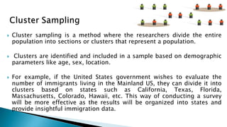  Cluster sampling is a method where the researchers divide the entire
population into sections or clusters that represent a population.
 Clusters are identified and included in a sample based on demographic
parameters like age, sex, location.
 For example, if the United States government wishes to evaluate the
number of immigrants living in the Mainland US, they can divide it into
clusters based on states such as California, Texas, Florida,
Massachusetts, Colorado, Hawaii, etc. This way of conducting a survey
will be more effective as the results will be organized into states and
provide insightful immigration data.
 