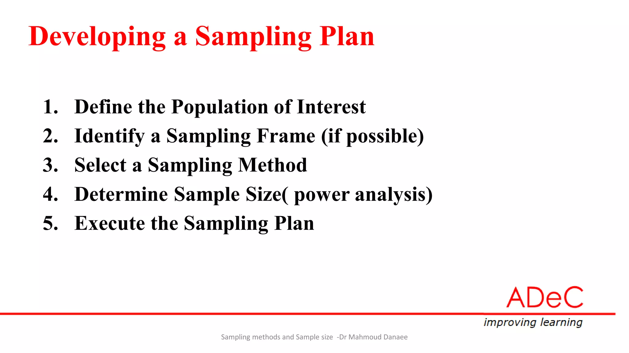Developing a Sampling Plan
1. Define the Population of Interest
2. Identify a Sampling Frame (if possible)
3. Select a Sampling Method
4. Determine Sample Size( power analysis)
5. Execute the Sampling Plan
Sampling methods and Sample size -Dr Mahmoud Danaee
 