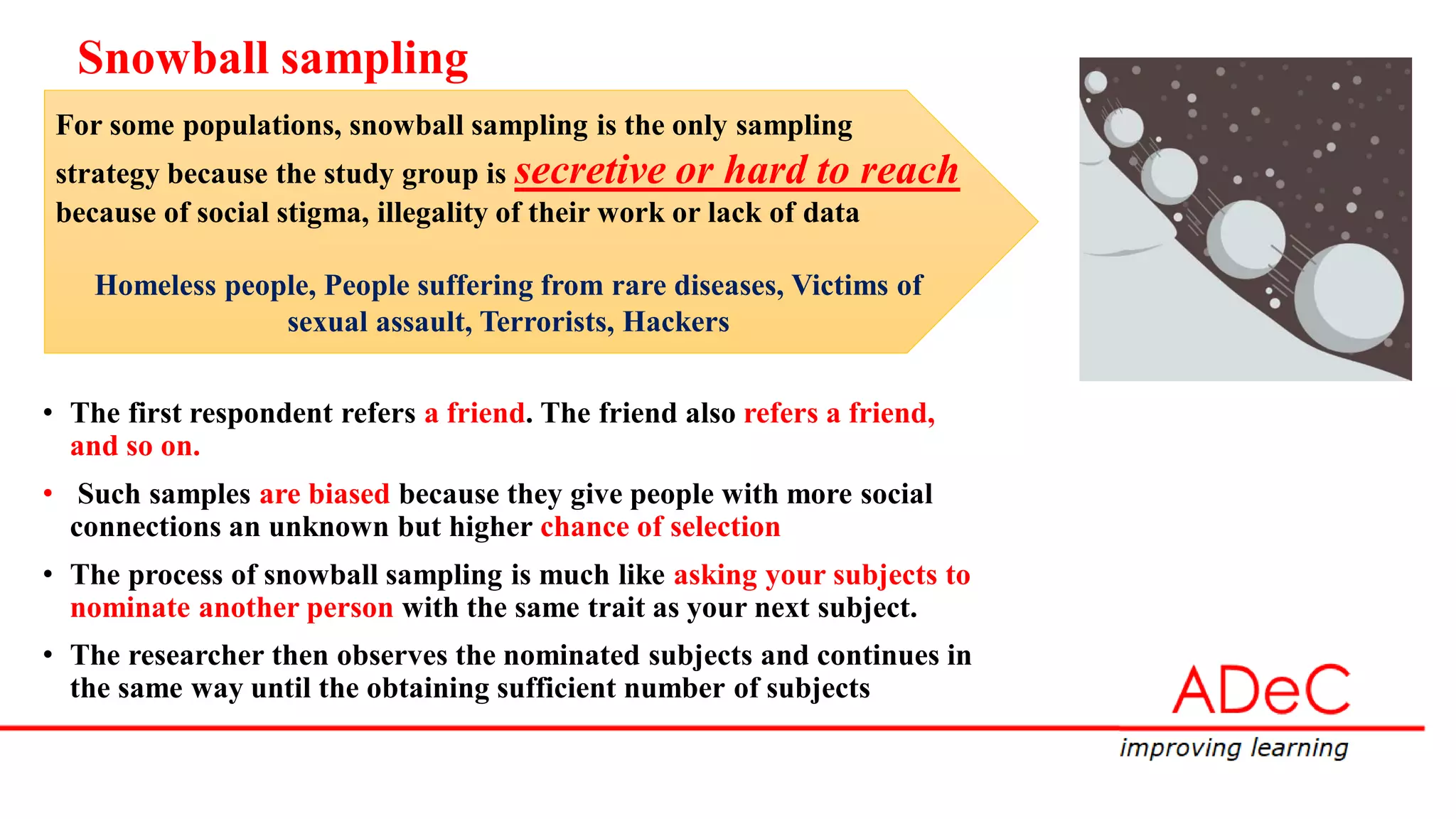 • The first respondent refers a friend. The friend also refers a friend,
and so on.
• Such samples are biased because they give people with more social
connections an unknown but higher chance of selection
• The process of snowball sampling is much like asking your subjects to
nominate another person with the same trait as your next subject.
• The researcher then observes the nominated subjects and continues in
the same way until the obtaining sufficient number of subjects
Snowball sampling
For some populations, snowball sampling is the only sampling
strategy because the study group is secretive or hard to reach
because of social stigma, illegality of their work or lack of data
Homeless people, People suffering from rare diseases, Victims of
sexual assault, Terrorists, Hackers
 