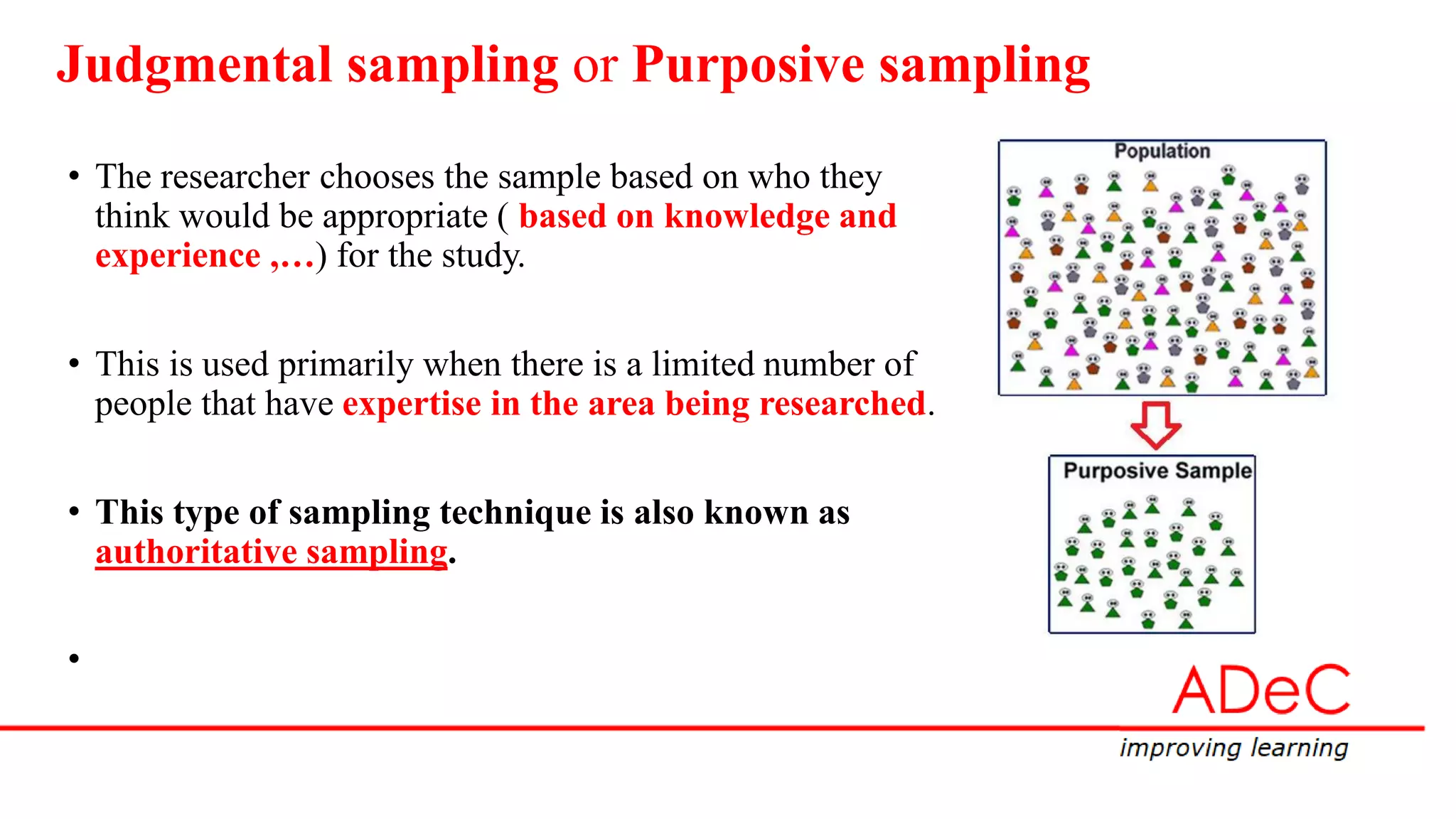 Judgmental sampling or Purposive sampling
• The researcher chooses the sample based on who they
think would be appropriate ( based on knowledge and
experience ,…) for the study.
• This is used primarily when there is a limited number of
people that have expertise in the area being researched.
• This type of sampling technique is also known as
authoritative sampling.
•
 