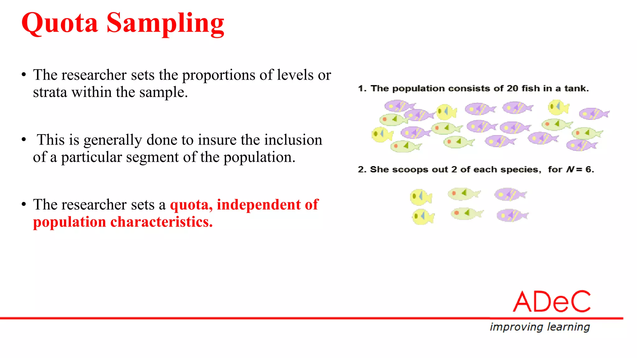 Quota Sampling
• The researcher sets the proportions of levels or
strata within the sample.
• This is generally done to insure the inclusion
of a particular segment of the population.
• The researcher sets a quota, independent of
population characteristics.
 