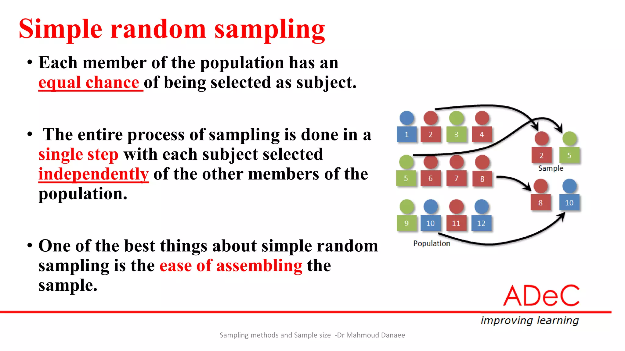 Simple random sampling
• Each member of the population has an
equal chance of being selected as subject.
• The entire process of sampling is done in a
single step with each subject selected
independently of the other members of the
population.
• One of the best things about simple random
sampling is the ease of assembling the
sample.
Sampling methods and Sample size -Dr Mahmoud Danaee
 