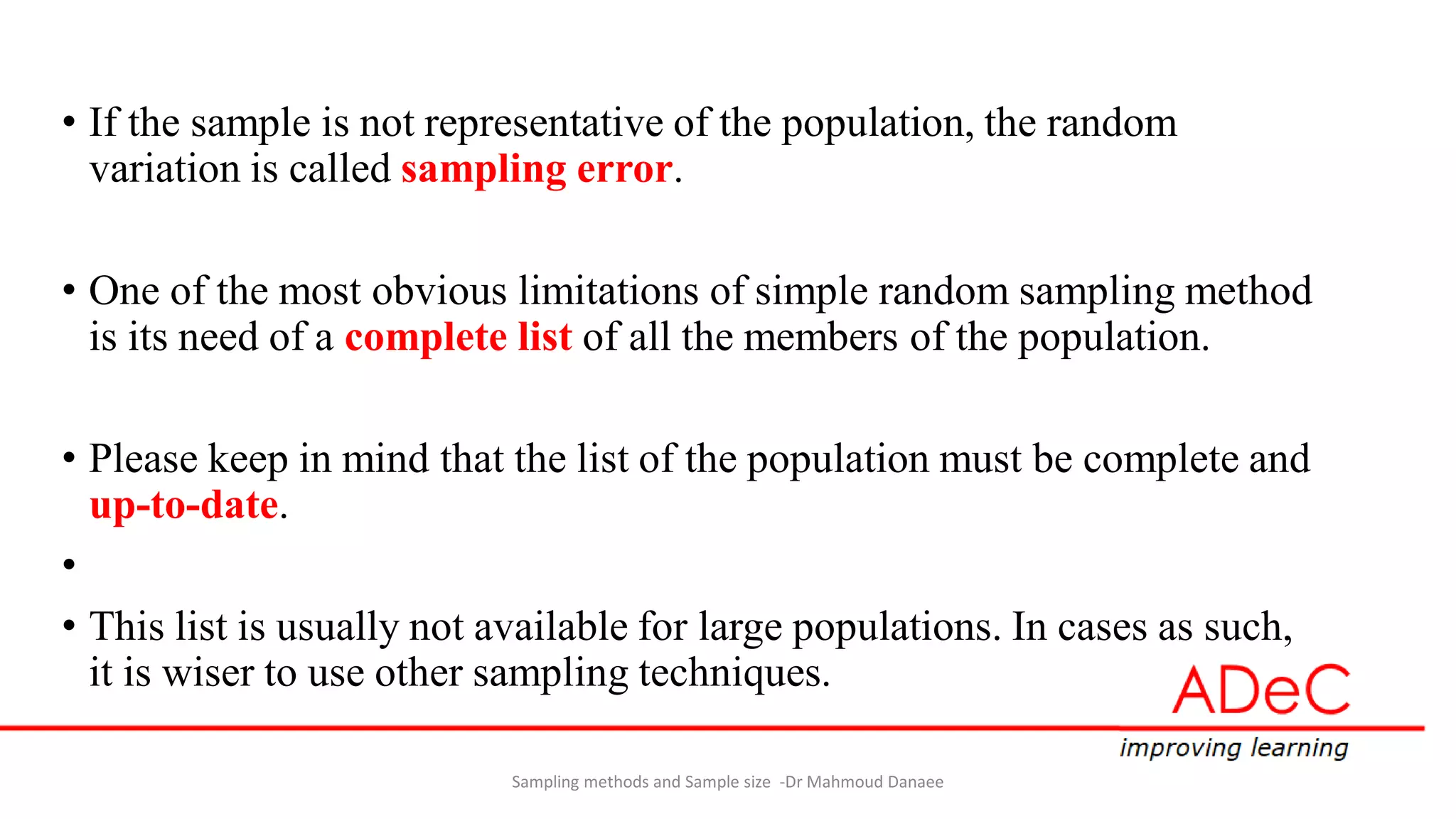 • If the sample is not representative of the population, the random
variation is called sampling error.
• One of the most obvious limitations of simple random sampling method
is its need of a complete list of all the members of the population.
• Please keep in mind that the list of the population must be complete and
up-to-date.
•
• This list is usually not available for large populations. In cases as such,
it is wiser to use other sampling techniques.
Sampling methods and Sample size -Dr Mahmoud Danaee
 