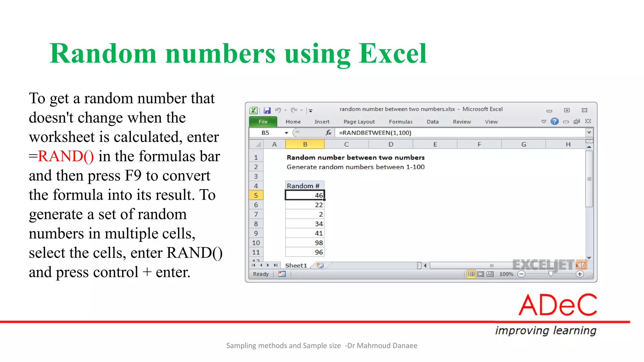 Random numbers using Excel
Sampling methods and Sample size -Dr Mahmoud Danaee
To get a random number that
doesn't change when the
worksheet is calculated, enter
=RAND() in the formulas bar
and then press F9 to convert
the formula into its result. To
generate a set of random
numbers in multiple cells,
select the cells, enter RAND()
and press control + enter.
 