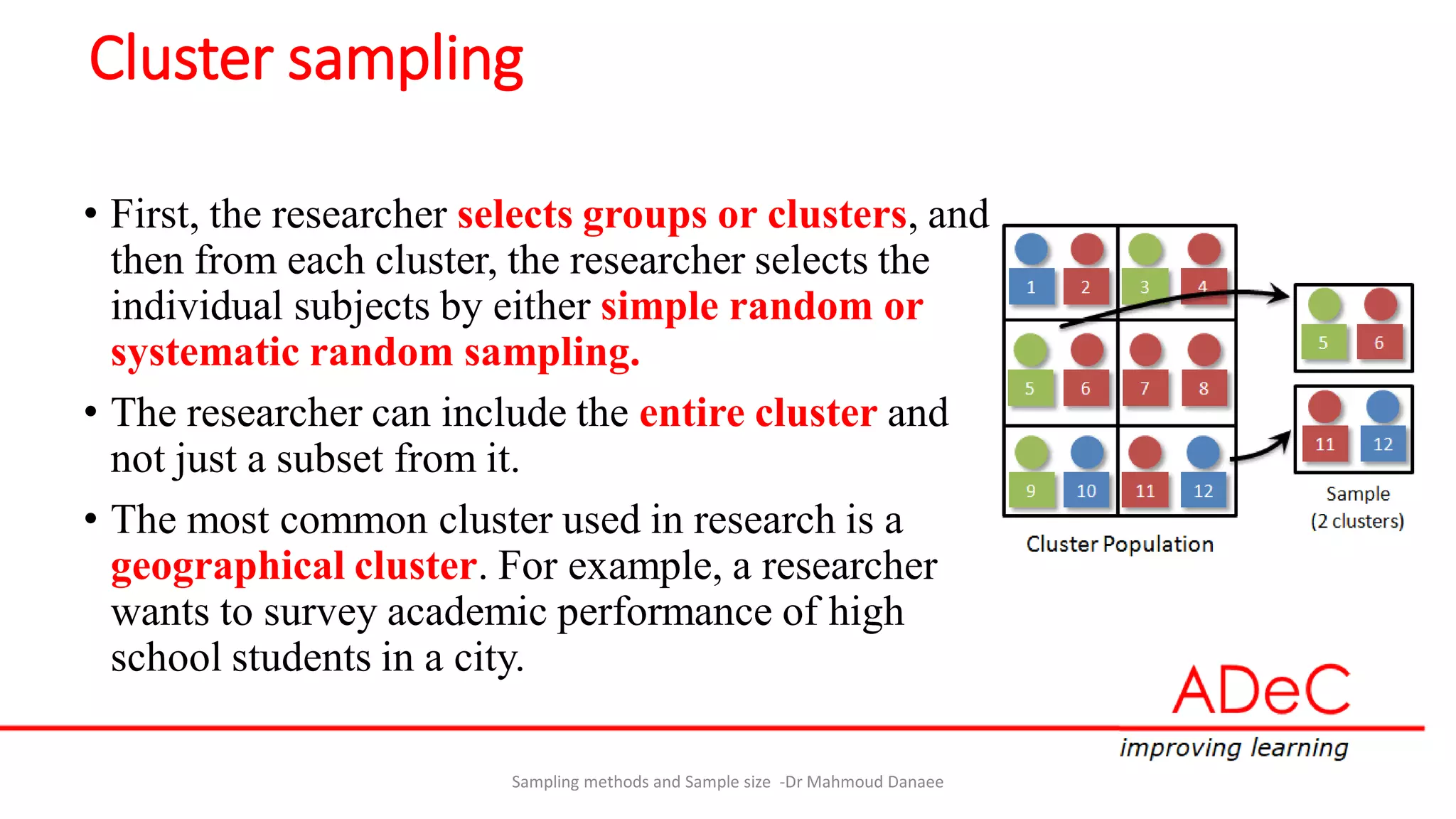 Cluster sampling
• First, the researcher selects groups or clusters, and
then from each cluster, the researcher selects the
individual subjects by either simple random or
systematic random sampling.
• The researcher can include the entire cluster and
not just a subset from it.
• The most common cluster used in research is a
geographical cluster. For example, a researcher
wants to survey academic performance of high
school students in a city.
Sampling methods and Sample size -Dr Mahmoud Danaee
 
