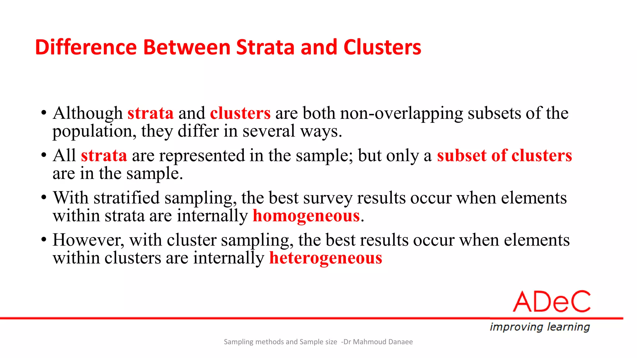 Difference Between Strata and Clusters
• Although strata and clusters are both non-overlapping subsets of the
population, they differ in several ways.
• All strata are represented in the sample; but only a subset of clusters
are in the sample.
• With stratified sampling, the best survey results occur when elements
within strata are internally homogeneous.
• However, with cluster sampling, the best results occur when elements
within clusters are internally heterogeneous
Sampling methods and Sample size -Dr Mahmoud Danaee
 