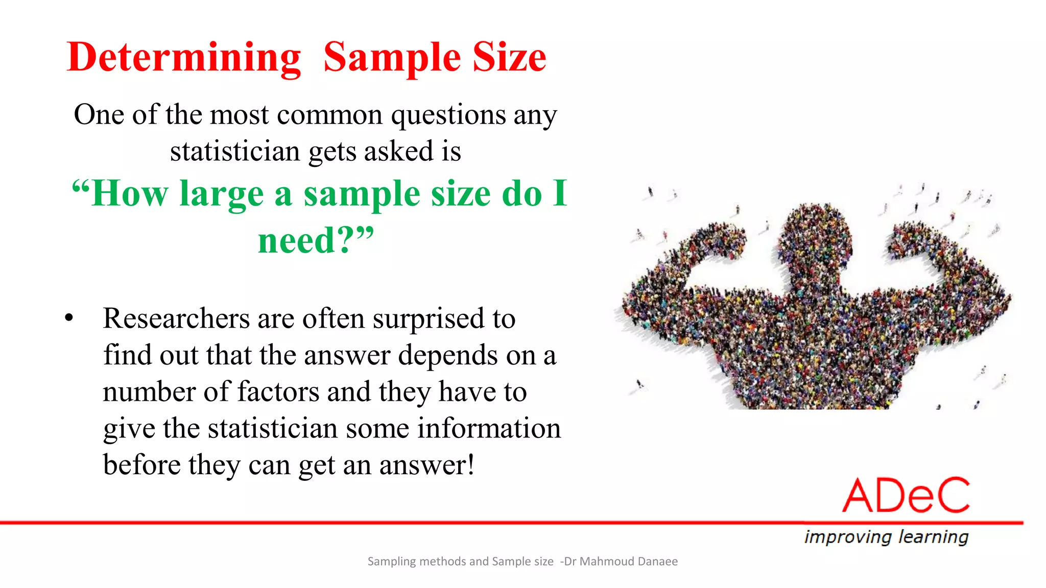 Determining Sample Size
One of the most common questions any
statistician gets asked is
“How large a sample size do I
need?”
• Researchers are often surprised to
find out that the answer depends on a
number of factors and they have to
give the statistician some information
before they can get an answer!
Sampling methods and Sample size -Dr Mahmoud Danaee
 