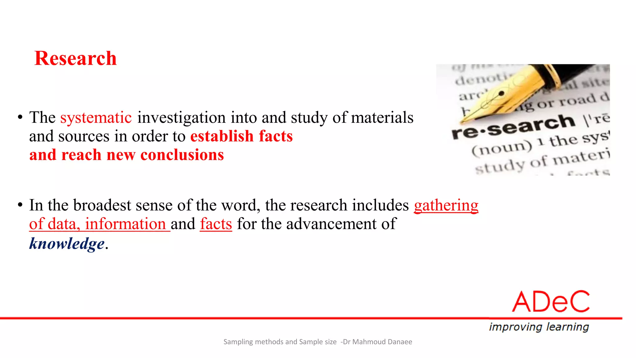 Research
• The systematic investigation into and study of materials
and sources in order to establish facts
and reach new conclusions
• In the broadest sense of the word, the research includes gathering
of data, information and facts for the advancement of
knowledge.
Sampling methods and Sample size -Dr Mahmoud Danaee
 