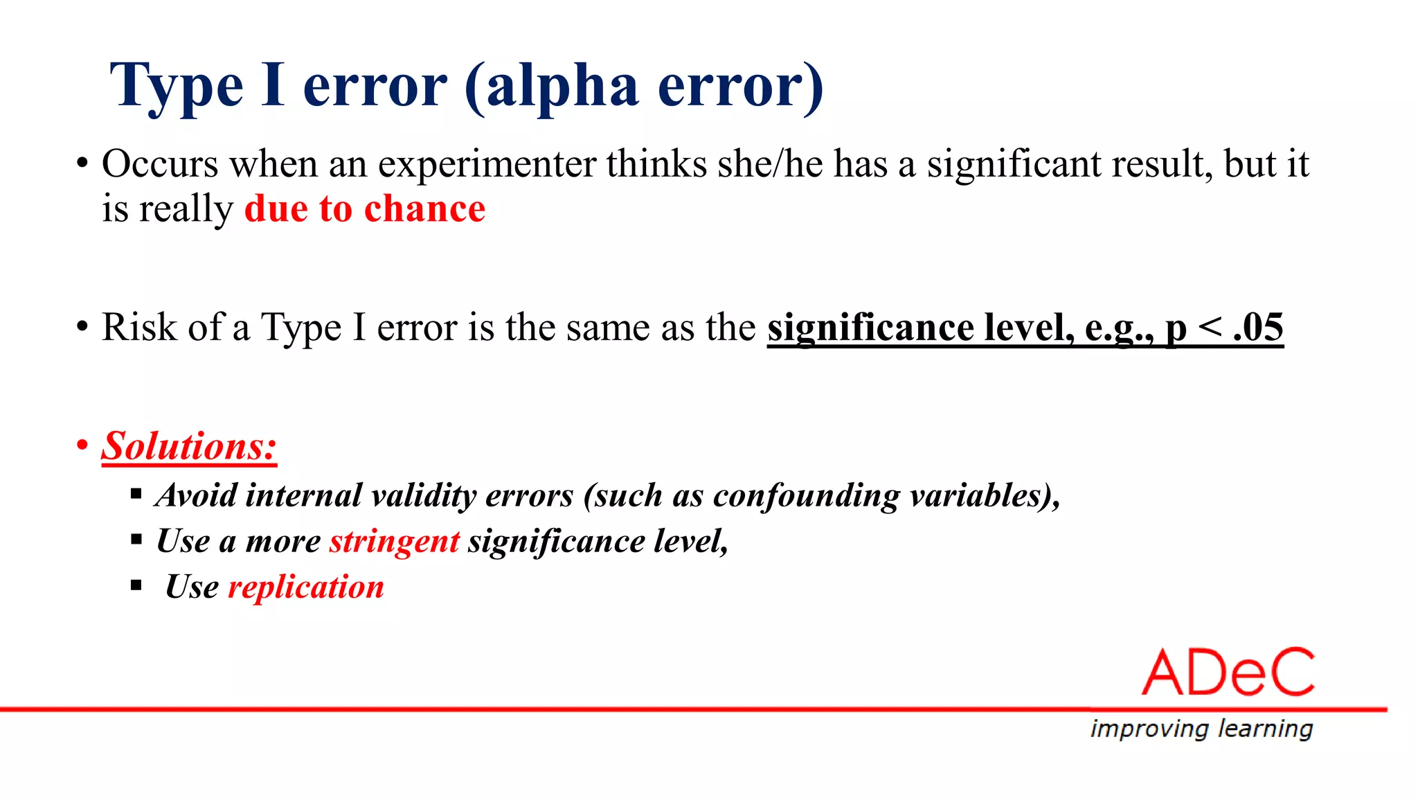 Type I error (alpha error)
• Occurs when an experimenter thinks she/he has a significant result, but it
is really due to chance
• Risk of a Type I error is the same as the significance level, e.g., p < .05
• Solutions:
 Avoid internal validity errors (such as confounding variables),
 Use a more stringent significance level,
 Use replication
 
