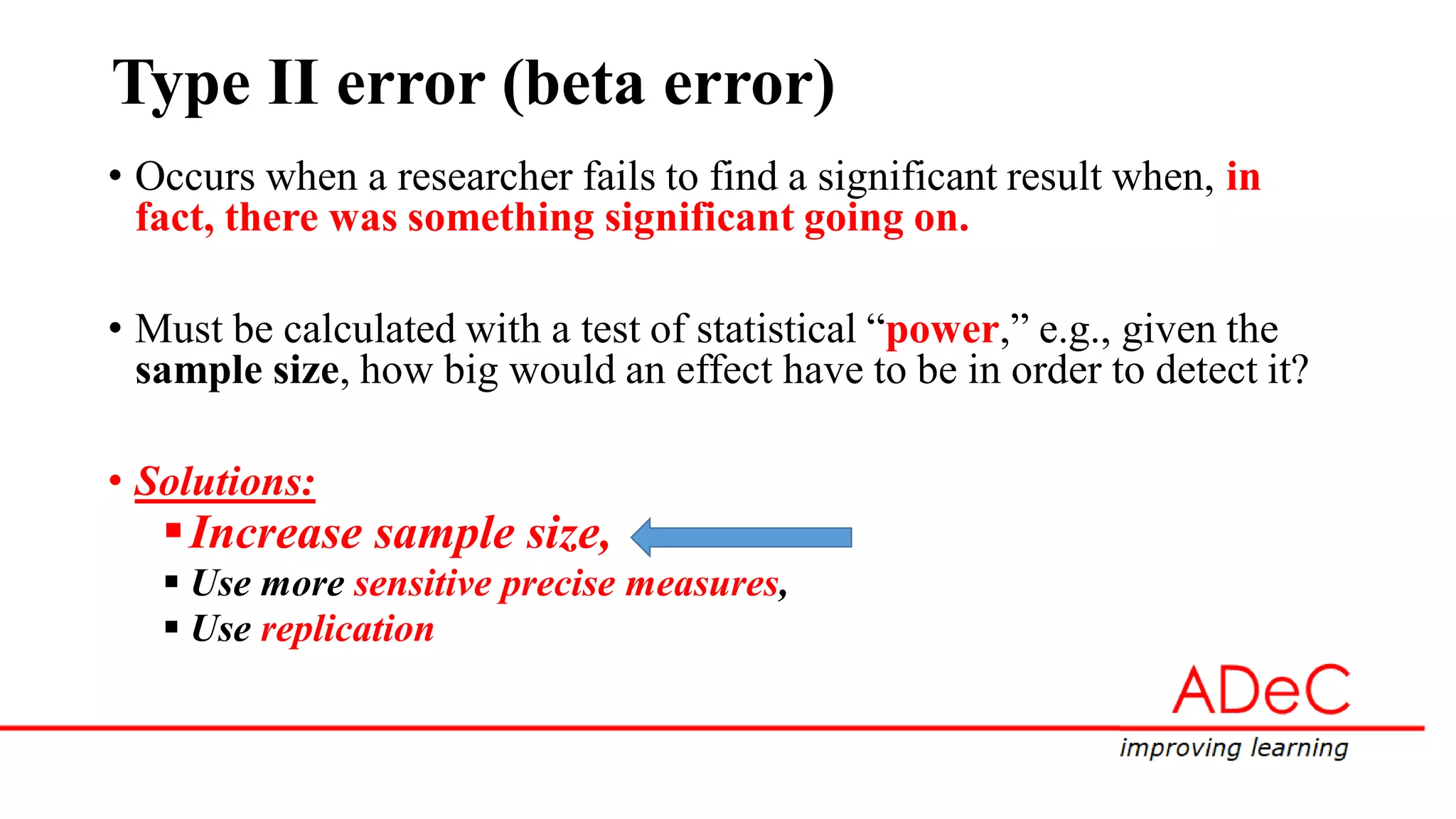 Type II error (beta error)
• Occurs when a researcher fails to find a significant result when, in
fact, there was something significant going on.
• Must be calculated with a test of statistical “power,” e.g., given the
sample size, how big would an effect have to be in order to detect it?
• Solutions:
Increase sample size,
 Use more sensitive precise measures,
 Use replication
 
