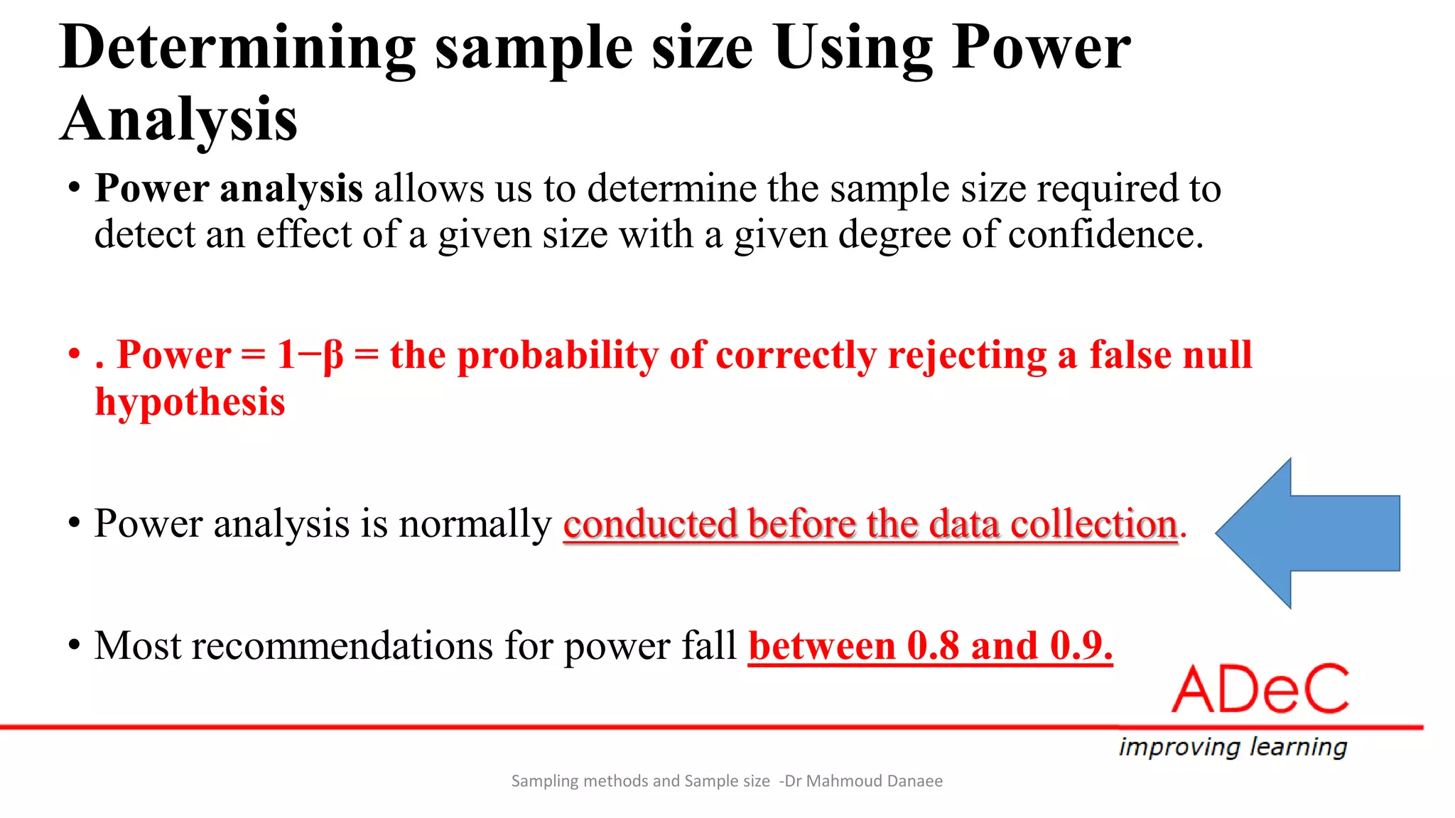 Determining sample size Using Power
Analysis
• Power analysis allows us to determine the sample size required to
detect an effect of a given size with a given degree of confidence.
• . Power = 1−β = the probability of correctly rejecting a false null
hypothesis
• Power analysis is normally conducted before the data collection.
• Most recommendations for power fall between 0.8 and 0.9.
Sampling methods and Sample size -Dr Mahmoud Danaee
 