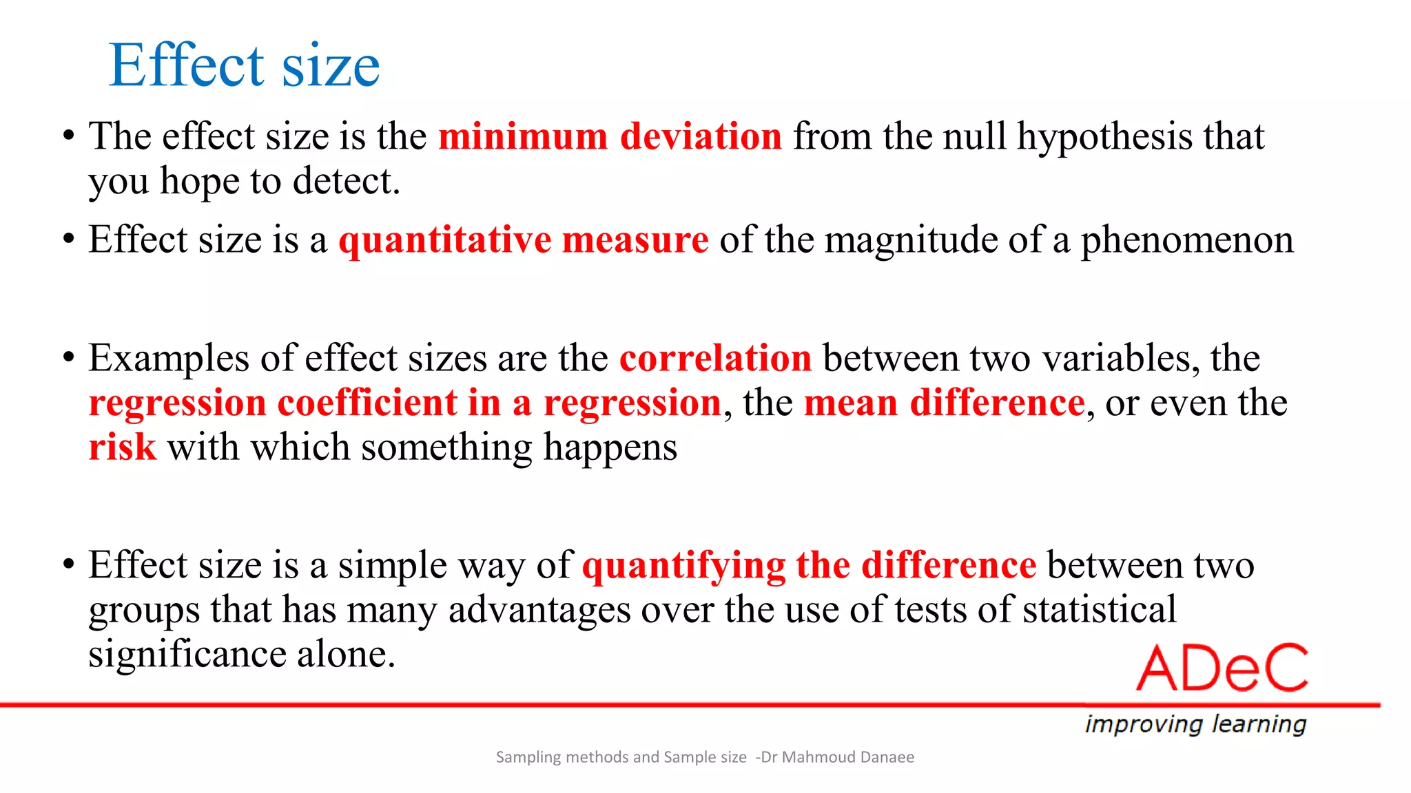 Effect size
• The effect size is the minimum deviation from the null hypothesis that
you hope to detect.
• Effect size is a quantitative measure of the magnitude of a phenomenon
• Examples of effect sizes are the correlation between two variables, the
regression coefficient in a regression, the mean difference, or even the
risk with which something happens
• Effect size is a simple way of quantifying the difference between two
groups that has many advantages over the use of tests of statistical
significance alone.
Sampling methods and Sample size -Dr Mahmoud Danaee
 