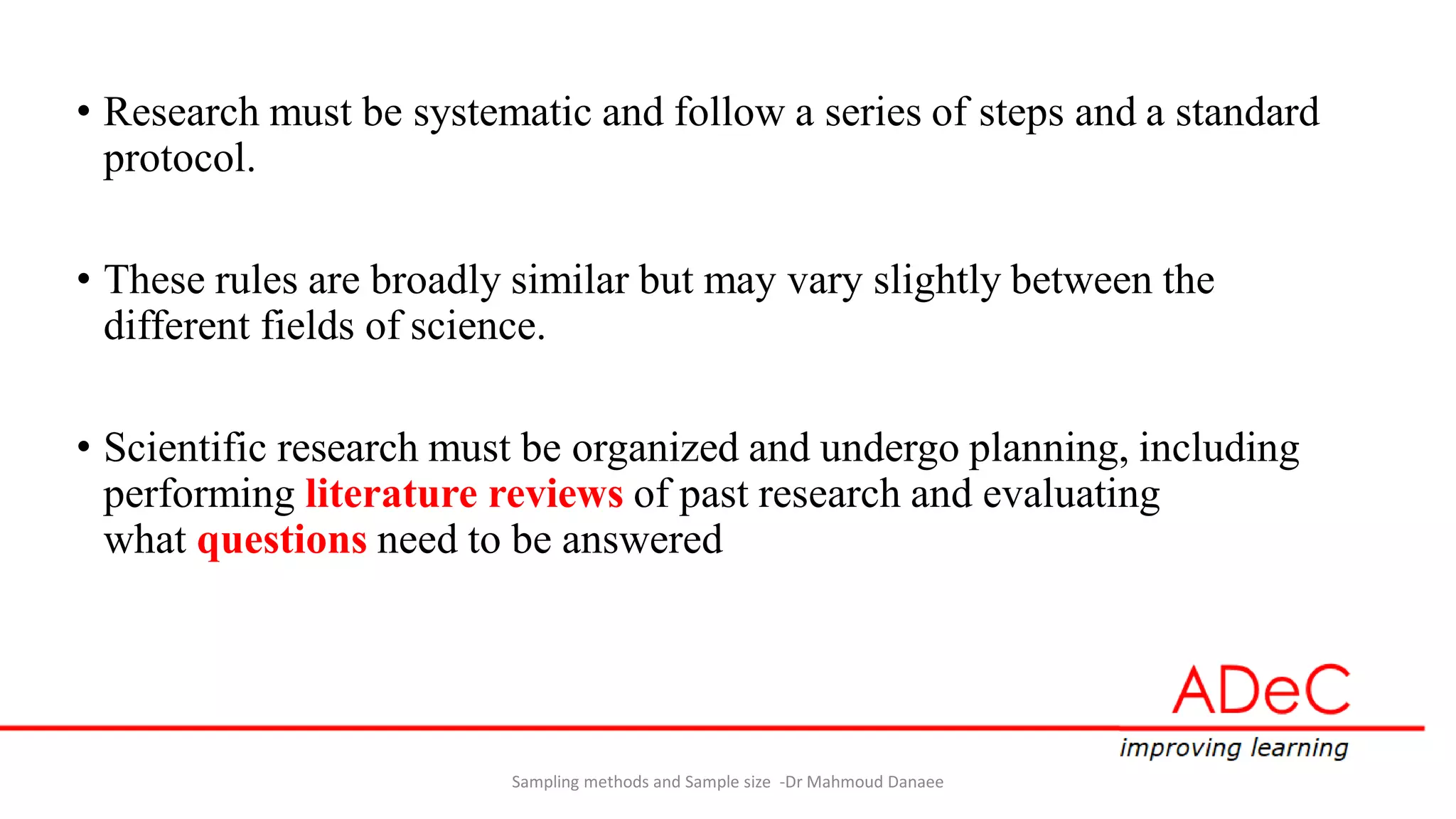 • Research must be systematic and follow a series of steps and a standard
protocol.
• These rules are broadly similar but may vary slightly between the
different fields of science.
• Scientific research must be organized and undergo planning, including
performing literature reviews of past research and evaluating
what questions need to be answered
Sampling methods and Sample size -Dr Mahmoud Danaee
 