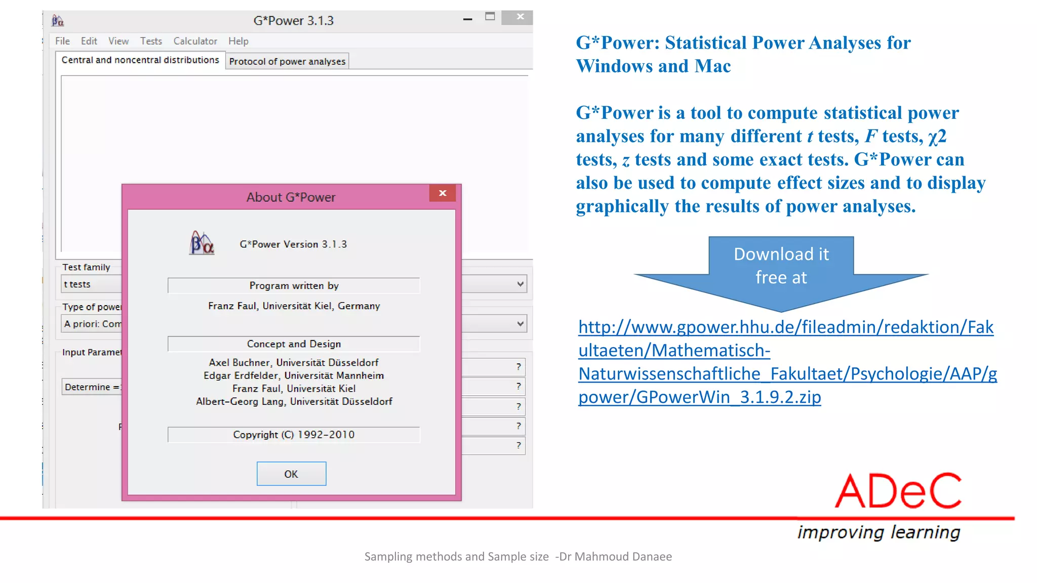 Sampling methods and Sample size -Dr Mahmoud Danaee
G*Power: Statistical Power Analyses for
Windows and Mac
G*Power is a tool to compute statistical power
analyses for many different t tests, F tests, χ2
tests, z tests and some exact tests. G*Power can
also be used to compute effect sizes and to display
graphically the results of power analyses.
http://www.gpower.hhu.de/fileadmin/redaktion/Fak
ultaeten/Mathematisch-
Naturwissenschaftliche_Fakultaet/Psychologie/AAP/g
power/GPowerWin_3.1.9.2.zip
Download it
free at
 