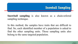 Snowball Sampling
Snowball sampling is also known as a chain-referral
sampling technique.
In this method, the samples have traits that are difficult to
find. So, each identified member of a population is asked to
find the other sampling units. Those sampling units also
belong to the same targeted population.
JUSTIN RAJ P C
PSW I Lectures 18-11-
 