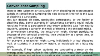 Convenience Sampling
There is little judgment or speculation when choosing the representative
sample in convenience sampling; the sole selection criterion is the ease
of obtaining a participant.
This can depend on costs, geographic distributions, or the facility of
obtaining data. Some examples of convenience sampling could include
recruiting friends to participate in your study, collecting data from nearby
locations, sending a survey in the mail, or sharing a link on social media.
In convenience sampling, the researcher might choose participants
because of their physical proximity, their availability at a given time, or
their willingness to participate.
For example, a researcher might survey individuals in a local shopping
mall, or students in a university lecture, or individuals on a busy city
street.
For example, if high school students are conducting a study on the
average pizza consumption in the cafeteria each week, they could call
JUSTIN RAJ P C
PSW I Lectures 18-11-
 