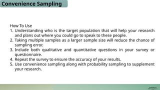 Convenience Sampling
How To Use
1. Understanding who is the target population that will help your research
and plans out where you could go to speak to these people.
2. Taking multiple samples as a larger sample size will reduce the chance of
sampling error.
3. Include both qualitative and quantitative questions in your survey or
questionnaire.
4. Repeat the survey to ensure the accuracy of your results.
5. Use convenience sampling along with probability sampling to supplement
your research.
JUSTIN RAJ P C
PSW I Lectures 18-11-
 