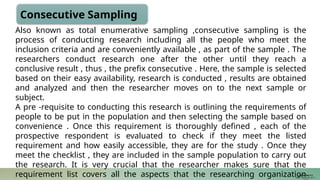Consecutive Sampling
Also known as total enumerative sampling ,consecutive sampling is the
process of conducting research including all the people who meet the
inclusion criteria and are conveniently available , as part of the sample . The
researchers conduct research one after the other until they reach a
conclusive result , thus , the prefix consecutive . Here, the sample is selected
based on their easy availability, research is conducted , results are obtained
and analyzed and then the researcher moves on to the next sample or
subject.
A pre -requisite to conducting this research is outlining the requirements of
people to be put in the population and then selecting the sample based on
convenience . Once this requirement is thoroughly defined , each of the
prospective respondent is evaluated to check if they meet the listed
requirement and how easily accessible, they are for the study . Once they
meet the checklist , they are included in the sample population to carry out
the research. It is very crucial that the researcher makes sure that the
requirement list covers all the aspects that the researching organization
JUSTIN RAJ P C
PSW I Lectures 18-11-
 