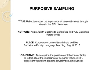 PURPOSIVE SAMPLING
TITLE: Reflection about the importance of personal values through
fables in the EFL classroom
AUTHORS: Angie Julieth Castañeda Bohórquez and Yury Catherine
Forero Ojeda
PLACE: Corporación Universitaria Minuto de Dios
Bachelor in Foreign Language Teaching, Bogotá 2017
OBJECTIVE: To determine the possible contributions of fables
to reflect about the importance of personal values in EFL
classroom with fourth graders at Colombo Latino School
 
