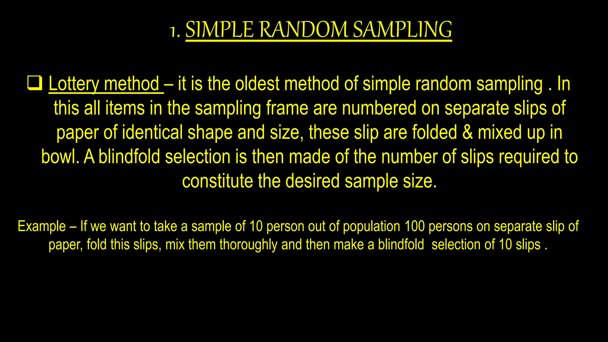 1. SIMPLE RANDOM SAMPLING
 Lottery method – it is the oldest method of simple random sampling . In
this all items in the sampling frame are numbered on separate slips of
paper of identical shape and size, these slip are folded & mixed up in
bowl. A blindfold selection is then made of the number of slips required to
constitute the desired sample size.
Example – If we want to take a sample of 10 person out of population 100 persons on separate slip of
paper, fold this slips, mix them thoroughly and then make a blindfold selection of 10 slips .
 