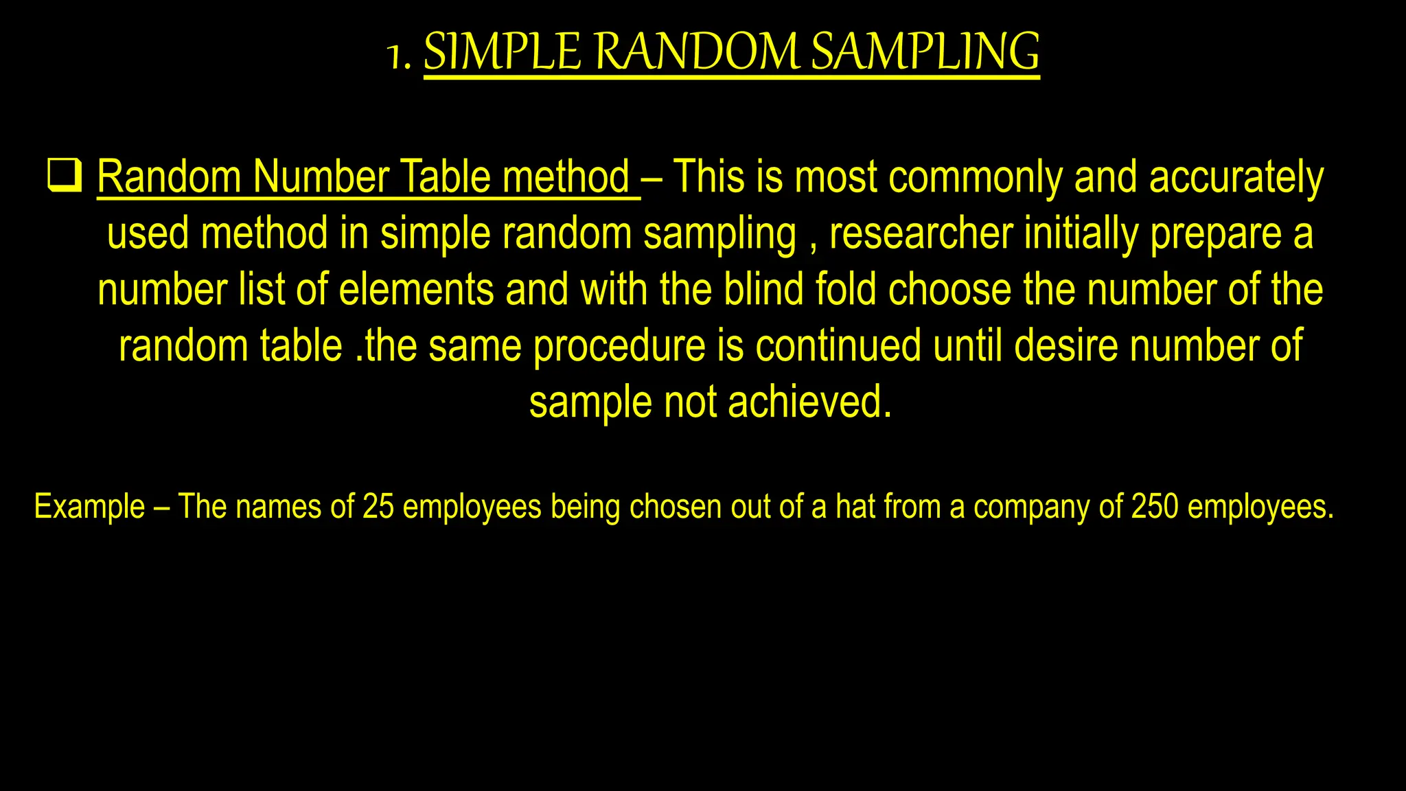 1. SIMPLE RANDOM SAMPLING
 Random Number Table method – This is most commonly and accurately
used method in simple random sampling , researcher initially prepare a
number list of elements and with the blind fold choose the number of the
random table .the same procedure is continued until desire number of
sample not achieved.
Example – The names of 25 employees being chosen out of a hat from a company of 250 employees.
 