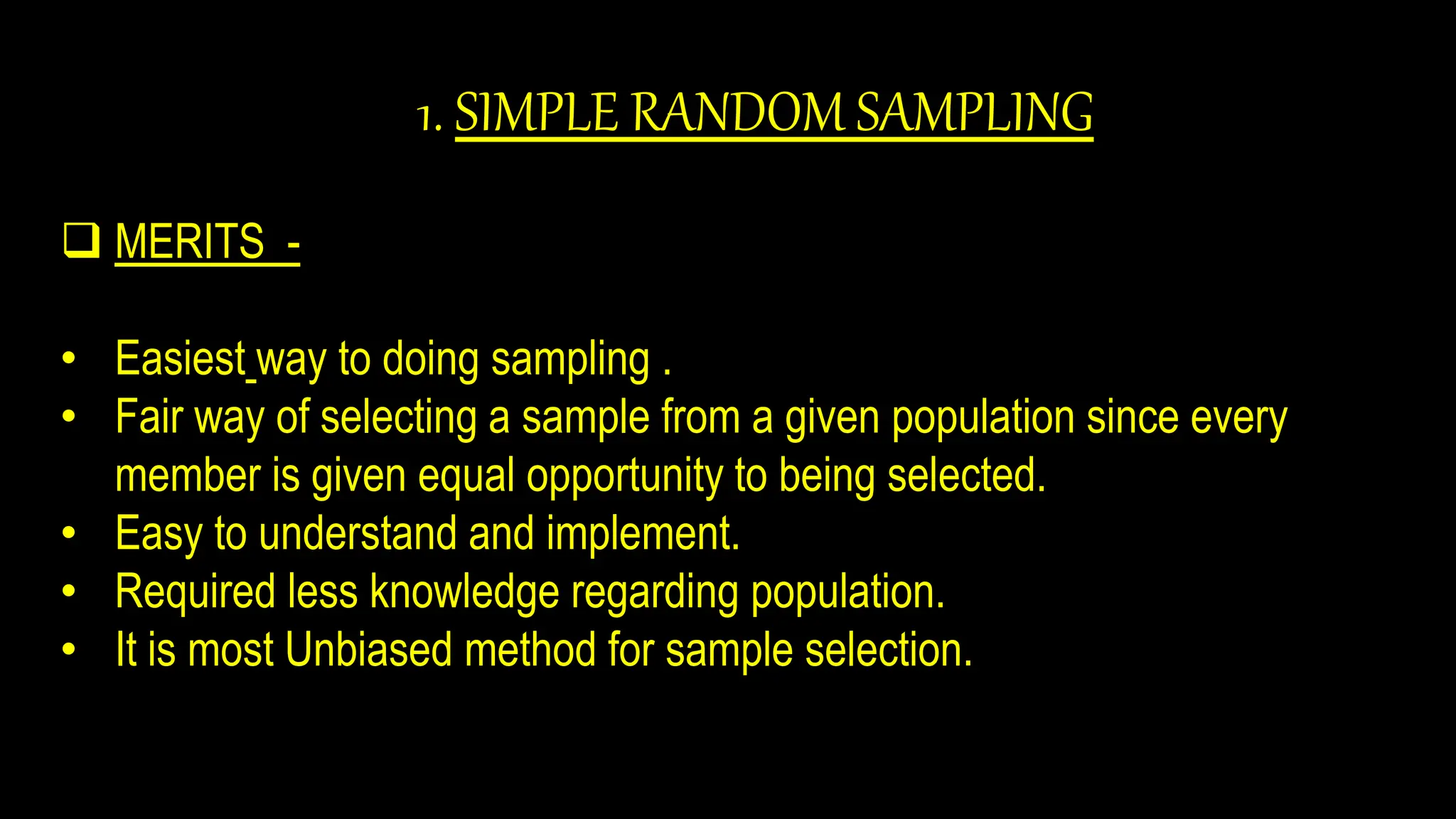 1. SIMPLE RANDOM SAMPLING
 MERITS -
• Easiest way to doing sampling .
• Fair way of selecting a sample from a given population since every
member is given equal opportunity to being selected.
• Easy to understand and implement.
• Required less knowledge regarding population.
• It is most Unbiased method for sample selection.
 