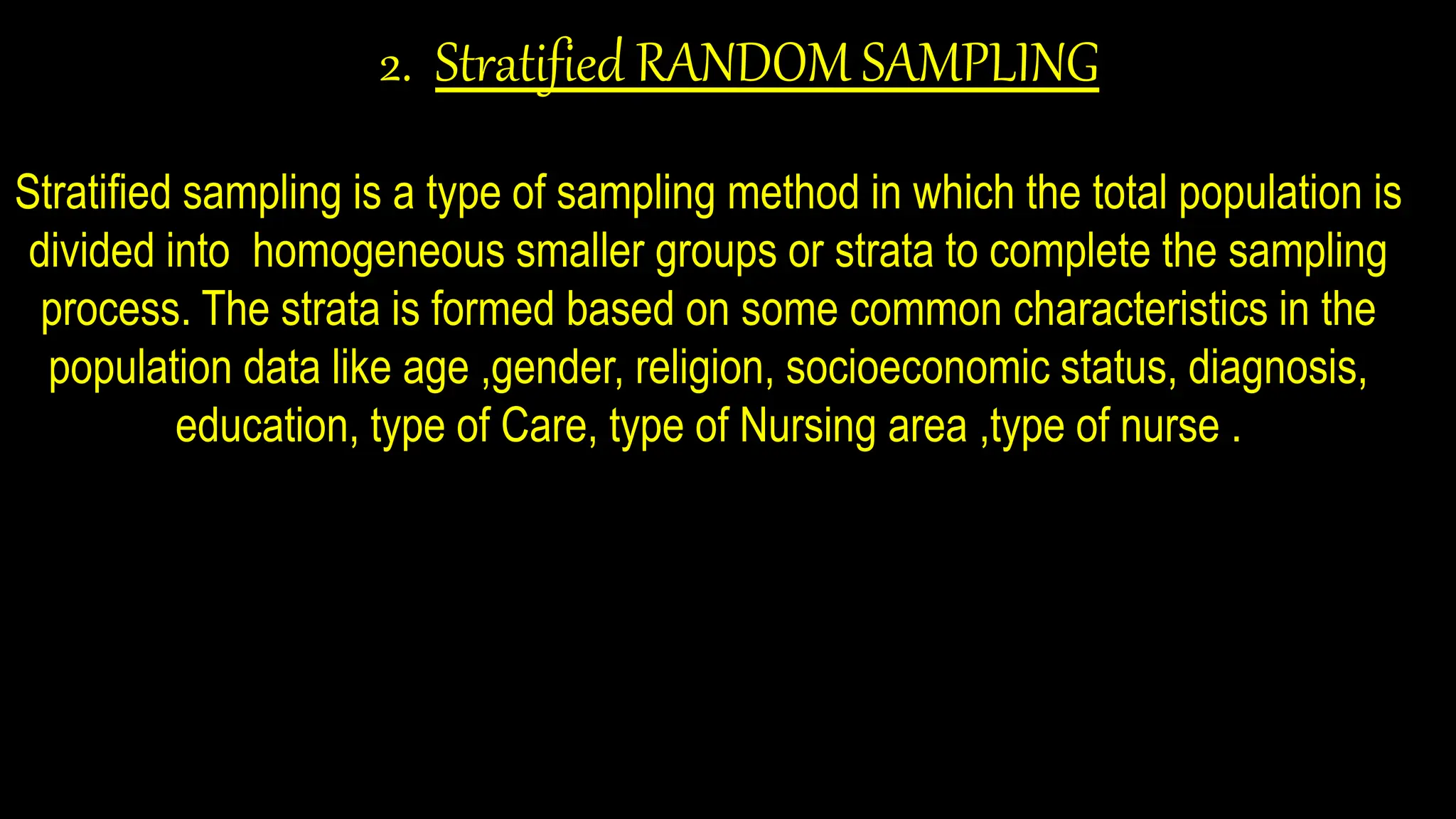 2. Stratified RANDOM SAMPLING
Stratified sampling is a type of sampling method in which the total population is
divided into homogeneous smaller groups or strata to complete the sampling
process. The strata is formed based on some common characteristics in the
population data like age ,gender, religion, socioeconomic status, diagnosis,
education, type of Care, type of Nursing area ,type of nurse .
 